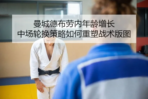 曼城德布劳内年龄增长 中场轮换策略如何重塑战术版图
